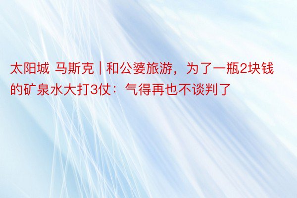 太阳城 马斯克 | 和公婆旅游，为了一瓶2块钱的矿泉水大打3仗：气得再也不谈判了