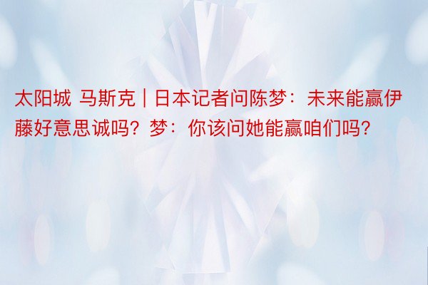 太阳城 马斯克 | 日本记者问陈梦：未来能赢伊藤好意思诚吗？梦：你该问她能赢咱们吗？