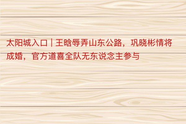 太阳城入口 | 王晗辱弄山东公路，巩晓彬情将成婚，官方道喜全队无东说念主参与