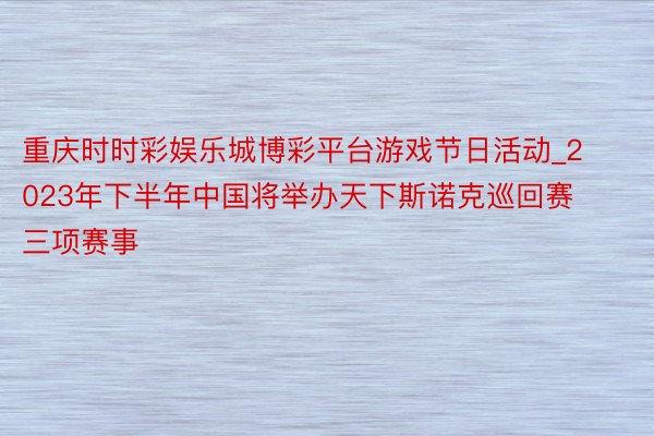 重庆时时彩娱乐城博彩平台游戏节日活动_2023年下半年中国将举办天下斯诺克巡回赛三项赛事