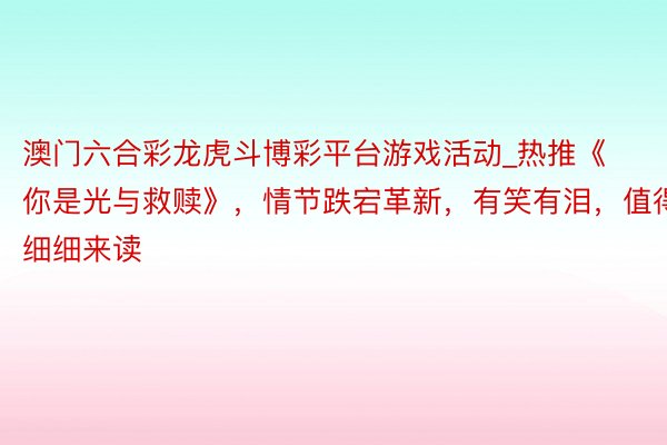 澳门六合彩龙虎斗博彩平台游戏活动_热推《你是光与救赎》，情节跌宕革新，有笑有泪，值得细细来读
