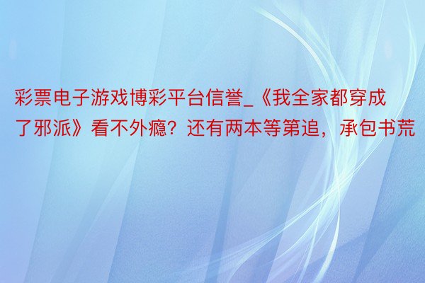 彩票电子游戏博彩平台信誉_《我全家都穿成了邪派》看不外瘾？还有两本等第追，承包书荒
