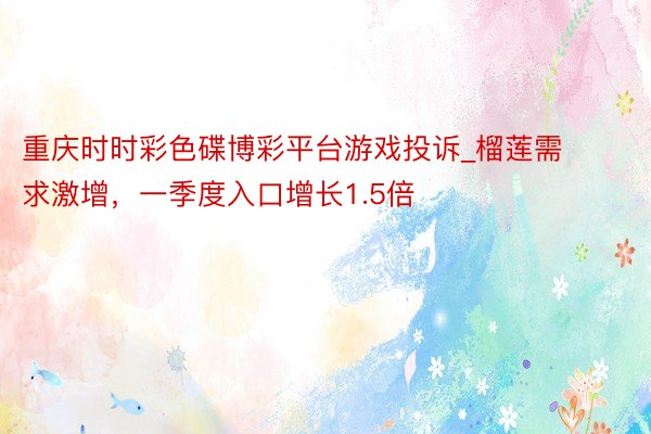 重庆时时彩色碟博彩平台游戏投诉_榴莲需求激增，一季度入口增长1.5倍