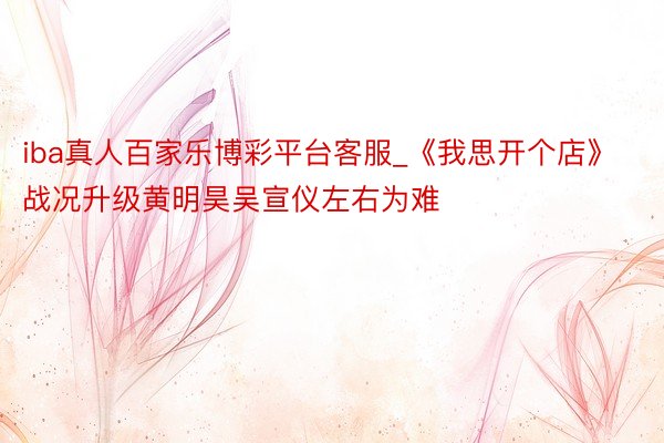 iba真人百家乐博彩平台客服_《我思开个店》战况升级黄明昊吴宣仪左右为难