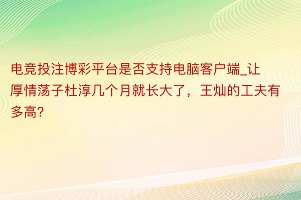 电竞投注博彩平台是否支持电脑客户端_让厚情荡子杜淳几个月就长大了，王灿的工夫有多高？