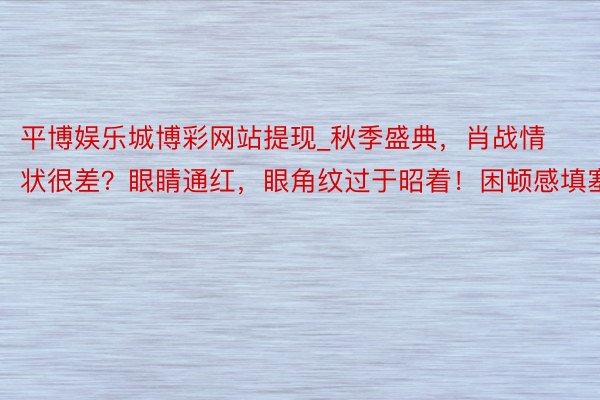 平博娱乐城博彩网站提现_秋季盛典，肖战情状很差？眼睛通红，眼角纹过于昭着！困顿感填塞