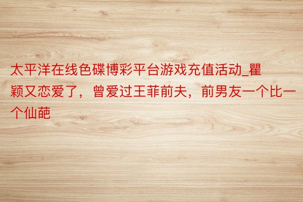 太平洋在线色碟博彩平台游戏充值活动_瞿颖又恋爱了，曾爱过王菲前夫，前男友一个比一个仙葩