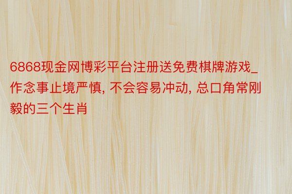 6868现金网博彩平台注册送免费棋牌游戏_作念事止境严慎， 不会容易冲动， 总口角常刚毅的三个生肖