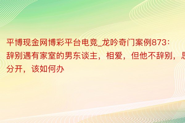 平博现金网博彩平台电竞_龙吟奇门案例873：辞别遇有家室的男东谈主，相爱，但他不辞别，思分开，该如何办
