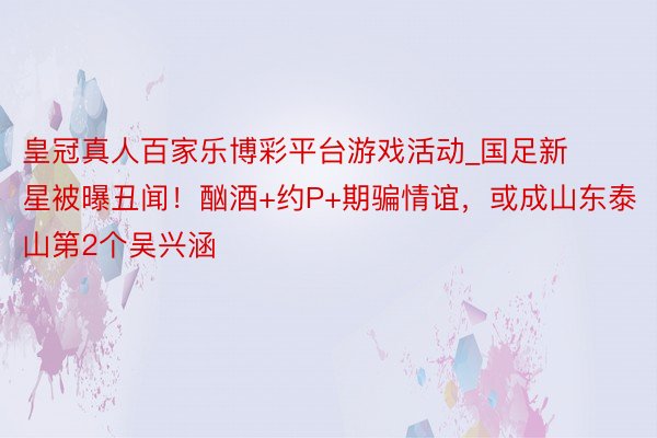 皇冠真人百家乐博彩平台游戏活动_国足新星被曝丑闻！酗酒+约P+期骗情谊，或成山东泰山第2个吴兴涵