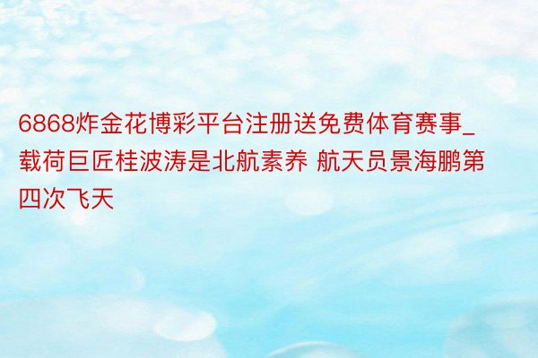 6868炸金花博彩平台注册送免费体育赛事_载荷巨匠桂波涛是北航素养 航天员景海鹏第四次飞天