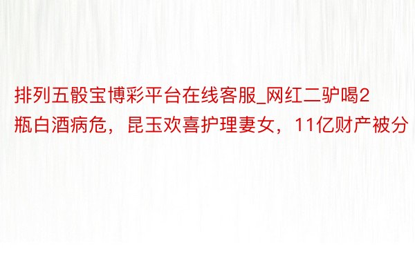 排列五骰宝博彩平台在线客服_网红二驴喝2瓶白酒病危，昆玉欢喜护理妻女，11亿财产被分