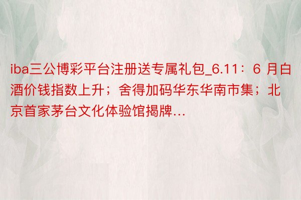iba三公博彩平台注册送专属礼包_6.11：6 月白酒价钱指数上升；舍得加码华东华南市集；北京首家茅台文化体验馆揭牌…