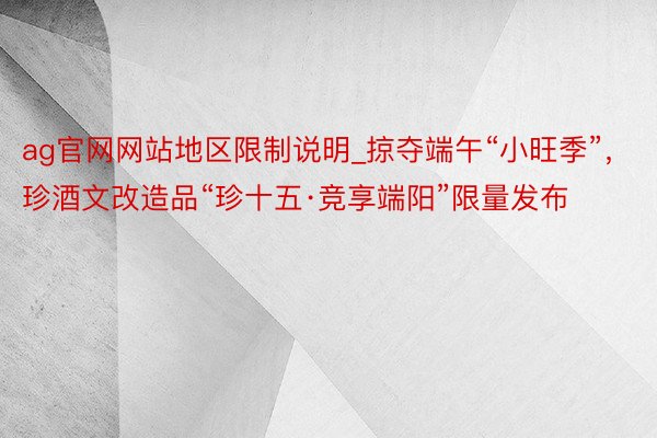 ag官网网站地区限制说明_掠夺端午“小旺季”，珍酒文改造品“珍十五·竞享端阳”限量发布