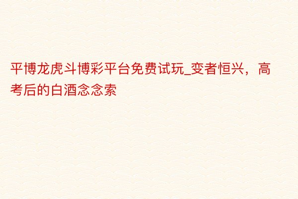 平博龙虎斗博彩平台免费试玩_变者恒兴，高考后的白酒念念索