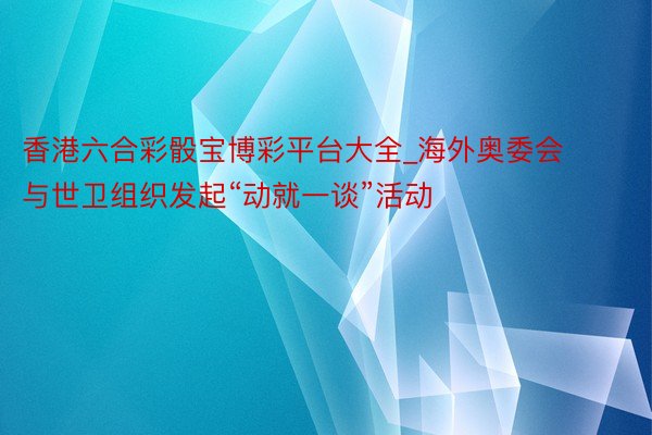 香港六合彩骰宝博彩平台大全_海外奥委会与世卫组织发起“动就一谈”活动