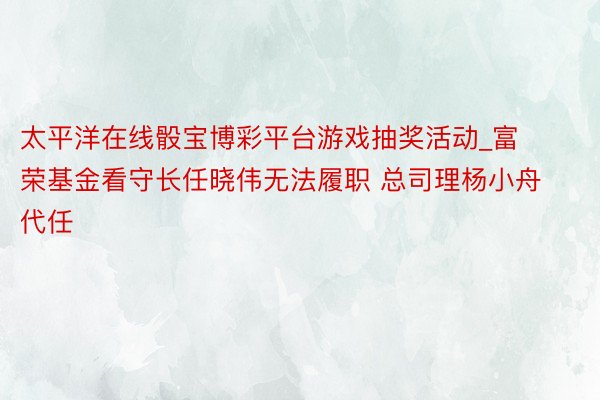 太平洋在线骰宝博彩平台游戏抽奖活动_富荣基金看守长任晓伟无法履职 总司理杨小舟代任