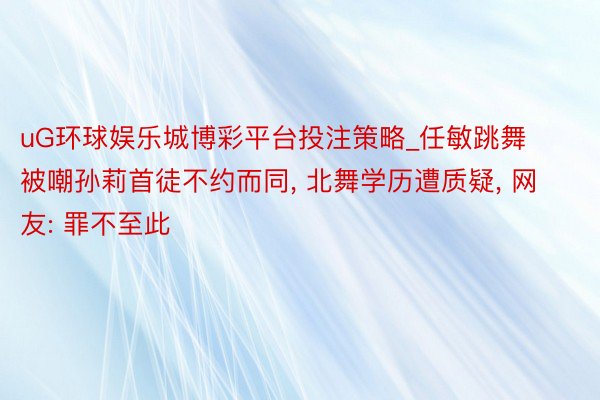 uG环球娱乐城博彩平台投注策略_任敏跳舞被嘲孙莉首徒不约而同, 北舞学历遭质疑, 网友: 罪不至此