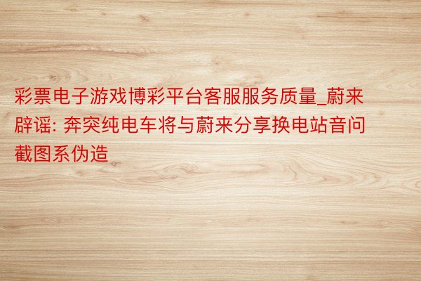 彩票电子游戏博彩平台客服服务质量_蔚来辟谣: 奔突纯电车将与蔚来分享换电站音问截图系伪造