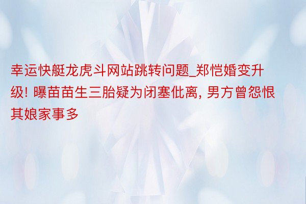 幸运快艇龙虎斗网站跳转问题_郑恺婚变升级! 曝苗苗生三胎疑为闭塞仳离, 男方曾怨恨其娘家事多