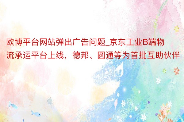 欧博平台网站弹出广告问题_京东工业B端物流承运平台上线，德邦、圆通等为首批互助伙伴