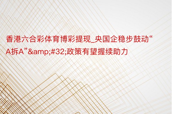 香港六合彩体育博彩提现_央国企稳步鼓动“A拆A”&#32;政策有望握续助力