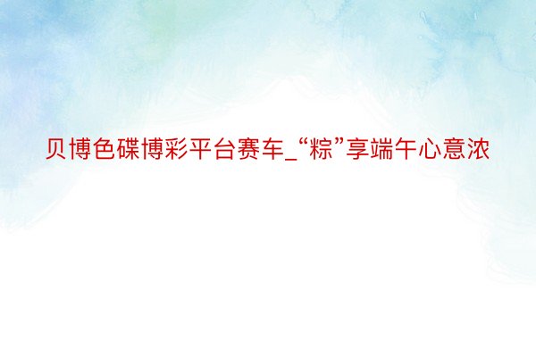 贝博色碟博彩平台赛车_“粽”享端午心意浓