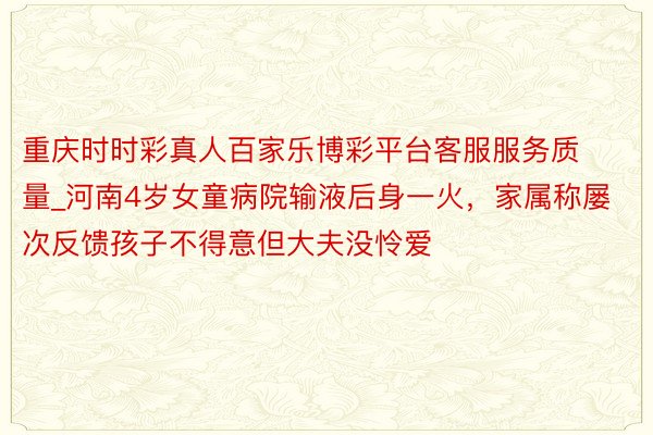 重庆时时彩真人百家乐博彩平台客服服务质量_河南4岁女童病院输液后身一火，家属称屡次反馈孩子不得意但大夫没怜爱