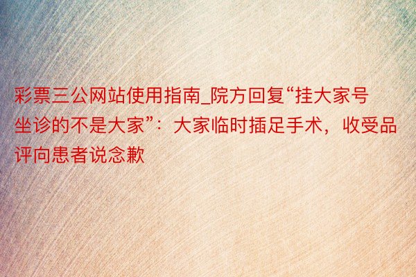 彩票三公网站使用指南_院方回复“挂大家号坐诊的不是大家”：大家临时插足手术，收受品评向患者说念歉