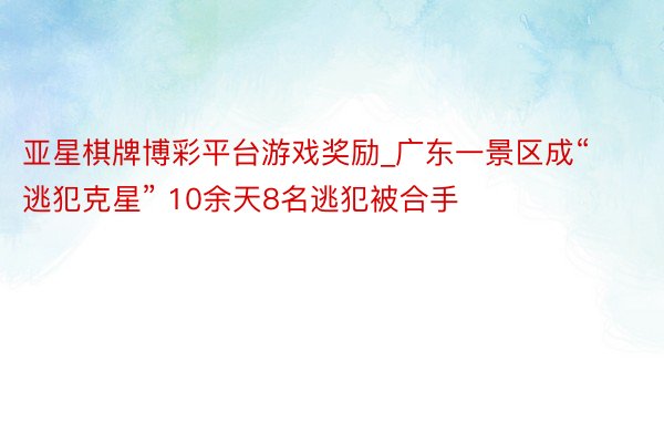 亚星棋牌博彩平台游戏奖励_广东一景区成“逃犯克星” 10余天8名逃犯被合手