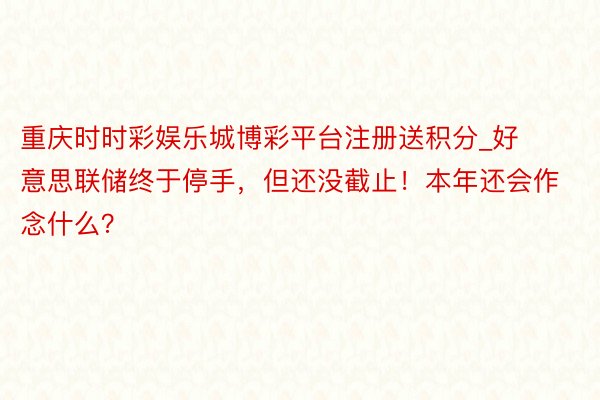 重庆时时彩娱乐城博彩平台注册送积分_好意思联储终于停手，但还没截止！本年还会作念什么？