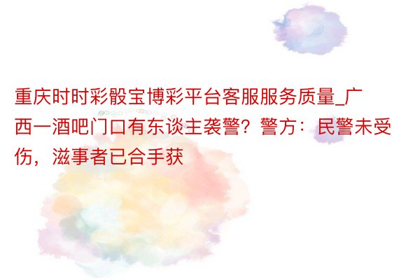 重庆时时彩骰宝博彩平台客服服务质量_广西一酒吧门口有东谈主袭警？警方：民警未受伤，滋事者已合手获